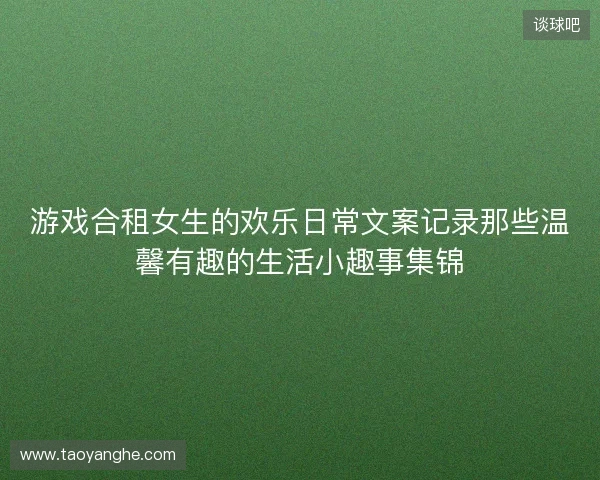 游戏合租女生的欢乐日常文案记录那些温馨有趣的生活小趣事集锦 游戏合租女生的欢乐日常文案记录那些温馨有趣的生活小趣事集锦